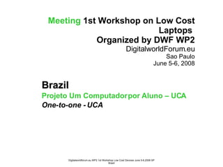 Meeting   1st Workshop on Low Cost Laptops  Organized by DWF WP2 DigitalworldForum.eu Sao Paulo June 5-6, 2008 Brazil Projeto Um Computador por Aluno – UCA One-to-one - UCA 