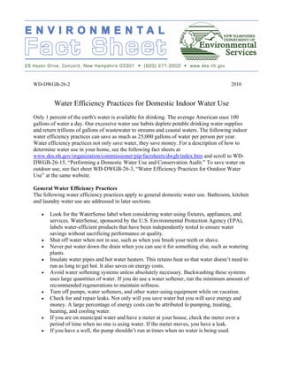 WD-DWGB-26-2                                                                             2010


         Water Efficiency Practices for Domestic Indoor Water Use
Only 1 percent of the earth's water is available for drinking. The average American uses 100
gallons of water a day. Our excessive water use habits deplete potable drinking water supplies
and return trillions of gallons of wastewater to streams and coastal waters. The following indoor
water efficiency practices can save as much as 25,000 gallons of water per person per year.
Water efficiency practices not only save water, they save money. For a description of how to
determine water use in your home, see the following fact sheets at
www.des.nh.gov/organization/commissioner/pip/factsheets/dwgb/index.htm and scroll to WD-
DWGB-26-15, “Performing a Domestic Water Use and Conservation Audit.” To save water on
outdoor use, see fact sheet WD-DWGB-26-3, “Water Efficiency Practices for Outdoor Water
Use” at the same website.

General Water Efficiency Practices
The following water efficiency practices apply to general domestic water use. Bathroom, kitchen
and laundry water use are addressed in later sections.

   •   Look for the WaterSense label when considering water using fixtures, appliances, and
       services. WaterSense, sponsored by the U.S. Environmental Protection Agency (EPA),
       labels water-efficient products that have been independently tested to ensure water
       savings without sacrificing performance or quality.
   •   Shut off water when not in use, such as when you brush your teeth or shave.
   •   Never put water down the drain when you can use it for something else, such as watering
       plants.
   •   Insulate water pipes and hot water heaters. This retains heat so that water doesn’t need to
       run as long to get hot. It also saves on energy costs.
   •   Avoid water softening systems unless absolutely necessary. Backwashing these systems
       uses large quantities of water. If you do use a water softener, run the minimum amount of
       recommended regenerations to maintain softness.
   •   Turn off pumps, water softeners, and other water-using equipment while on vacation.
   •   Check for and repair leaks. Not only will you save water but you will save energy and
       money. A large percentage of energy costs can be attributed to pumping, treating,
       heating, and cooling water.
   •   If you are on municipal water and have a meter at your house, check the meter over a
       period of time when no one is using water. If the meter moves, you have a leak.
   •   If you have a well, the pump shouldn’t run at times when no water is being used.
 
