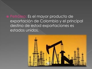  Petróleo: Es el mayor producto de
exportación de Colombia y el principal
destino de estad exportaciones es
estados unidos.
 