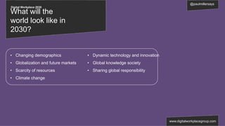 Digital Workplace 2030
@paulmillersays
www.digitalworkplacegroup.com
What will the
world look like in
2030?
• Changing demographics
• Globalization and future markets
• Scarcity of resources
• Climate change
• Dynamic technology and innovation
• Global knowledge society
• Sharing global responsibility
 