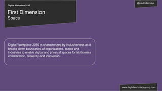 Digital Workplace 2030
@paulmillersays
www.digitalworkplacegroup.com
First Dimension
Space
Digital Workplace 2030 is characterized by inclusiveness as it
breaks down boundaries of organizations, teams and
industries to enable digital and physical spaces for frictionless
collaboration, creativity and innovation.
 