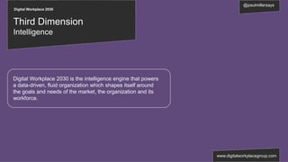 Digital Workplace 2030
@paulmillersays
www.digitalworkplacegroup.com
Third Dimension
Intelligence
Digital Workplace 2030 is the intelligence engine that powers
a data-driven, fluid organization which shapes itself around
the goals and needs of the market, the organization and its
workforce.
 