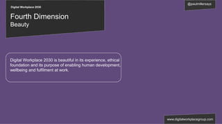Digital Workplace 2030
@paulmillersays
www.digitalworkplacegroup.com
Fourth Dimension
Beauty
Digital Workplace 2030 is beautiful in its experience, ethical
foundation and its purpose of enabling human development,
wellbeing and fulfilment at work.
 