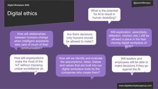 Digital Workplace 2030
@paulmillersays
www.digitalworkplacegroup.com
Digital ethics
What is the potential
for AI to result in
human deskilling?
Are there decisions
only humans should
be allowed to make?
Will leaders and
employees still be able to
make decisions if they go
against the AI
recommended route?
How will organizations
make the most of the
IoT without imposing
undue surveillance on
employees?
How will relationships
between humans change
when intelligent assistants
take care of much of their
communication?
Will exploration, serendipity,
reflection, intuition (etc.) still be
allowed a place in the fast-
moving digital workplace of
2030?
How will we identify and evaluate
the assumptions, ideas, biases
and values that are built into our
digital workplace tools by the
companies who create them?
 