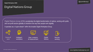 @paulmillersays
www.digitalworkplacegroup.com
Digital Workplace 2030
Digital Nations Group
Icons made by Freepik from www.flaticon.com
Data, analytics
& measurement
Future of
work
Digital
literacy
Remote
working
Intelligent
workplace
Digital Nations Group (DNG) accelerates the digital transformation of nations, working with public
and non-profit sectors globally to transform the way their people work digitally.
It operates as a “super-stream” within the broader Digital Workplace Group.
 