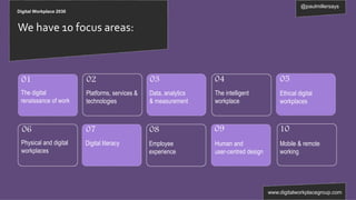 @paulmillersays
www.digitalworkplacegroup.com
Digital Workplace 2030
We have 10 focus areas:
0907
01 03 0502 04
06 1008
The digital
renaissance of work
Platforms, services &
technologies
Data, analytics
& measurement
The intelligent
workplace
Ethical digital
workplaces
Physical and digital
workplaces
Digital literacy Employee
experience
Human and
user-centred design
Mobile & remote
working
 