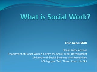 Trish Kane (VSO)

                                              Social Work Advisor
Department of Social Work & Centre for Social Work Development
                    University of Social Sciences and Humanities
                          336 Nguyen Trai, Thanh Xuan, Ha Noi
 