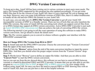 DWG Version Conversion
To keep up to date, AutoCAD has been coming out in various versions to meet users more needs. The
native file format DWG supported by this program has also updated accordingly. If you get some
DWG files that fit for the version of your AutoCAD, then it is not a hard task for you to manage and
use them. However, once you come with different versions of DWG files, then it is rather troublesome
to handle all the old and new DWG file formats in your AutoCAD.
In such case, you can take use of a DWG File Version Converter to get all your AutoCAD
incompatible versions of DWF to a friendly version. There are less of tools that can only transform the
DWG file versions. But some of AutoCAD file converting tools which can support convert files from
or to DWG format may support eh DWG version conversion. Active DWG DXF Converter is just such
an AutoCAD DWG DXF conversion tool that can achieve the task of converting DWG file version.
The following tutorial is just going to tell the exact operation of using this software to make DWG
version conversion. Just go ahead to check the details now!
Tips: The Pro version supports you to convert in silence without a graphic user interface with the
DWG2DXF command line.

How to Change DWG File Version from R2.6 to 2012?
Step 1: Install and start the DWG DWF Converter. Choose the conversion type "Version Conversion"
from the upper of the main interface.
Step 2: Click the "Browse" option from the mid of the main conversion interface to input the source
DWG files. And then you should select the proper output version from the "Current Version" drop-
down list.
Step 3: Hit the lower "Browse" icon to define an output file folder. And then you are able to click
"Convert Now!" to start the DWG version conversion.
Just as you can see from the pic showed above, this software we use here to convert DWG between
versions is a batch bi-directional DWG and DXF Converter. It means that you are also able to use this
program to convert DWG files to DXF or enjoy DXF to DWG conversion in a few simple clicks
without using AutoCAD. So once you have the need to convert DWG or DXF drawing files with no
need of AutoCAD, then you can just have a shot at this helpful software.
 