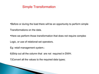 Simple Transformation  Before or during the load there will be an opportunity to perform simple  Transformations on the data. Here we perform those transformation that does not require complex  Logic, or use of relational set operators. Eg: retail management system.: Strip out all the column that  are not  required in DWH. Convert all the values to the required data types; 