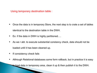 Using temporary destination table : Once the data is in temporary Store, the next step is to crate a set of tables identical to the destination table in the DWH. Ex: if the data in DWH is highly partitioned…. As we r abt. to execute substantial constancy check, data should not be loaded until it has been cleaned up.  If consistency check fails  Although Relational databases some form rollback, but in practice it is easy to load data in temporary area, clean it up & then publish it to the DWH.  