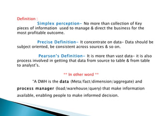 Definition   :    Simplex perception-  No more than collection of Key pieces of information  used to manage & direct the business for the most profitable outcome.   Precise Definition-  It concentrate on data- Data should be subject oriented, be consistent across sources & so on.    Pearson’s Definition-  It is more than vast data- it is also process involved in getting that data from source to table & from table to analyst’s. ** In other word ** “ A DWH is the  data  (Meta/fact/dimension/aggregate) and  process manager  (load/warehouse/query) that make information available, enabling people to make informed decision. 