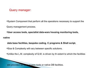 Query manager:  System Component that perform all the operations necessary to support the  Query management process. User access tools, specialist data-ware housing monitoring tools, native  data base facilities, bespoke coding ,  C programs & Shell script.  Size & Complexity will vary between specific solutions.  Unlike the L.M. complexity of Q.M. is driven by th extent to which the facilities  are provided by user access tools or native DB facilities. 