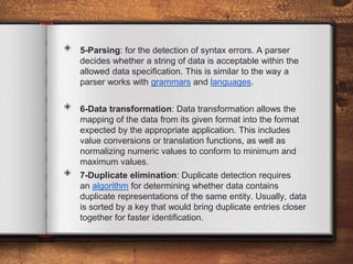 ◈ 5-Parsing: for the detection of syntax errors. A parser
decides whether a string of data is acceptable within the
allowed data specification. This is similar to the way a
parser works with grammars and languages.
◈ 6-Data transformation: Data transformation allows the
mapping of the data from its given format into the format
expected by the appropriate application. This includes
value conversions or translation functions, as well as
normalizing numeric values to conform to minimum and
maximum values.
◈ 7-Duplicate elimination: Duplicate detection requires
an algorithm for determining whether data contains
duplicate representations of the same entity. Usually, data
is sorted by a key that would bring duplicate entries closer
together for faster identification.
 