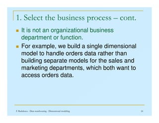 1. Select the business process – cont.
 It is not an organizational business
department or function.
 For example, we build a single dimensional
model to handle orders data rather than
building separate models for the sales and
F. Radulescu - Data warehousing - Dimensional modeling 10
building separate models for the sales and
marketing departments, which both want to
access orders data.
 
