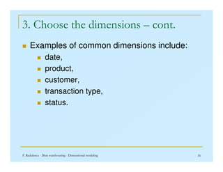 3. Choose the dimensions – cont.
 Examples of common dimensions include:
 date,
 product,
 customer,
F. Radulescu - Data warehousing - Dimensional modeling 16
 transaction type,
 status.
 