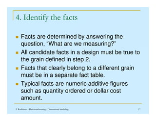 4. Identify the facts
 Facts are determined by answering the
question, “What are we measuring?”
 All candidate facts in a design must be true to
the grain defined in step 2.
F. Radulescu - Data warehousing - Dimensional modeling 17
the grain defined in step 2.
 Facts that clearly belong to a different grain
must be in a separate fact table.
 Typical facts are numeric additive figures
such as quantity ordered or dollar cost
amount.
 
