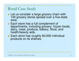 Retail Case Study
 Let us consider a large grocery chain with
100 grocery stores spread over a five-state
area.
 Each store has a full complement of
departments, including grocery, frozen foods,
dairy, meat, produce, bakery, floral, and
F. Radulescu - Data warehousing - Dimensional modeling 18
dairy, meat, produce, bakery, floral, and
health/beauty aids.
 Each store has roughly 60,000 individual
products on its shelves.
 