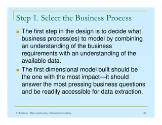 Step 1. Select the Business Process
 The first step in the design is to decide what
business process(es) to model by combining
an understanding of the business
requirements with an understanding of the
available data.
F. Radulescu - Data warehousing - Dimensional modeling 24
available data.
 The first dimensional model built should be
the one with the most impact—it should
answer the most pressing business questions
and be readily accessible for data extraction.
 