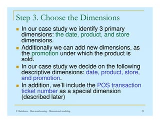 Step 3. Choose the Dimensions
 In our case study we identify 3 primary
dimensions: the date, product, and store
dimensions.
 Additionally we can add new dimensions, as
the promotion under which the product is
sold.
F. Radulescu - Data warehousing - Dimensional modeling 29
sold.
 In our case study we decide on the following
descriptive dimensions: date, product, store,
and promotion.
 In addition, we’ll include the POS transaction
ticket number as a special dimension
(described later)
 