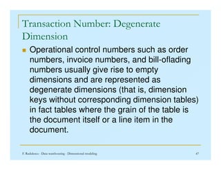 Transaction Number: Degenerate
Dimension
 Operational control numbers such as order
numbers, invoice numbers, and bill-oflading
numbers usually give rise to empty
dimensions and are represented as
degenerate dimensions (that is, dimension
F. Radulescu - Data warehousing - Dimensional modeling 47
degenerate dimensions (that is, dimension
keys without corresponding dimension tables)
in fact tables where the grain of the table is
the document itself or a line item in the
document.
 