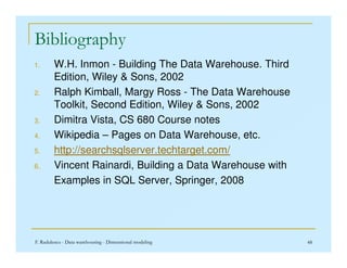 Bibliography
1. W.H. Inmon - Building The Data Warehouse. Third
Edition, Wiley  Sons, 2002
2. Ralph Kimball, Margy Ross - The Data Warehouse
Toolkit, Second Edition, Wiley  Sons, 2002
3. Dimitra Vista, CS 680 Course notes
4. Wikipedia – Pages on Data Warehouse, etc.
F. Radulescu - Data warehousing - Dimensional modeling 48
4. Wikipedia – Pages on Data Warehouse, etc.
5. http://searchsqlserver.techtarget.com/
6. Vincent Rainardi, Building a Data Warehouse with
Examples in SQL Server, Springer, 2008
 