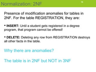 Normalization: 2NF
10
Presence of modification anomalies for tables in
2NF. For the table REGISTRATION, they are:
 INSERT: Until a student gets registered in a degree
program, that program cannot be offered!
 DELETE: Deleting any row from REGISTRATION destroys
all other facts in the table.
Why there are anomalies?
The table is in 2NF but NOT in 3NF
 