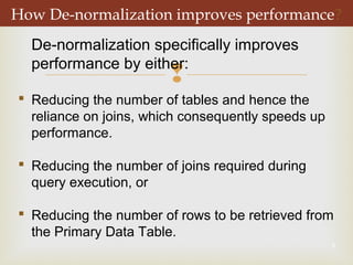 
5
How De-normalization improves performance?
De-normalization specifically improves
performance by either:
 Reducing the number of tables and hence the
reliance on joins, which consequently speeds up
performance.
 Reducing the number of joins required during
query execution, or
 Reducing the number of rows to be retrieved from
the Primary Data Table.
 