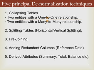 
8
Five principal De-normalization techniques
1. Collapsing Tables.
- Two entities with a One-to-One relationship.
- Two entities with a Many-to-Many relationship.
2. Splitting Tables (Horizontal/Vertical Splitting).
3. Pre-Joining.
4. Adding Redundant Columns (Reference Data).
5. Derived Attributes (Summary, Total, Balance etc).
 