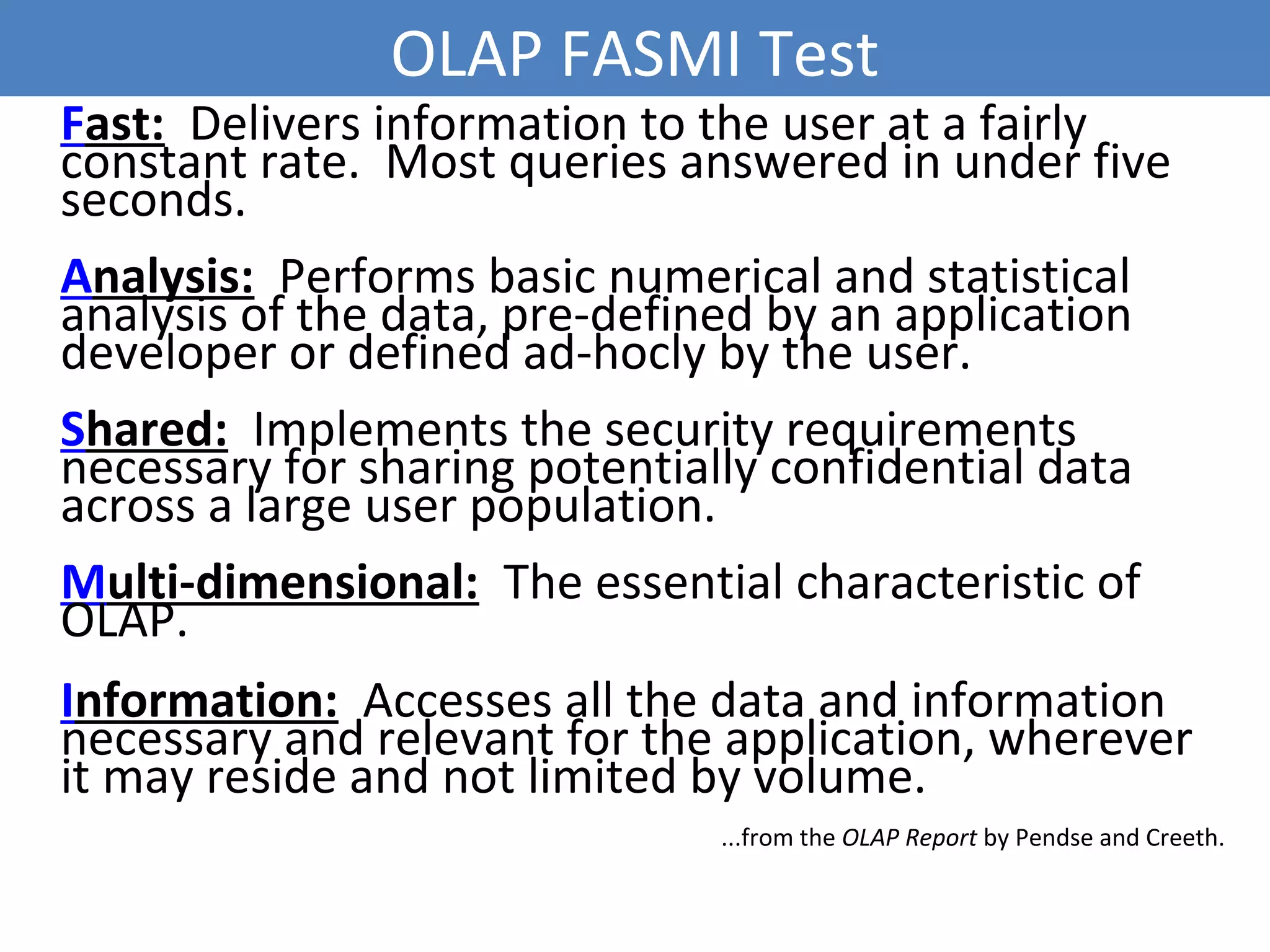 OLAP FASMI Test
Fast: Delivers information to the user at a fairly
constant rate. Most queries answered in under five
seconds.
Analysis: Performs basic numerical and statistical
analysis of the data, pre-defined by an application
developer or defined ad-hocly by the user.
Shared: Implements the security requirements
necessary for sharing potentially confidential data
across a large user population.
Multi-dimensional: The essential characteristic of
OLAP.
Information: Accesses all the data and information
necessary and relevant for the application, wherever
it may reside and not limited by volume.
...from the OLAP Report by Pendse and Creeth.
11
 