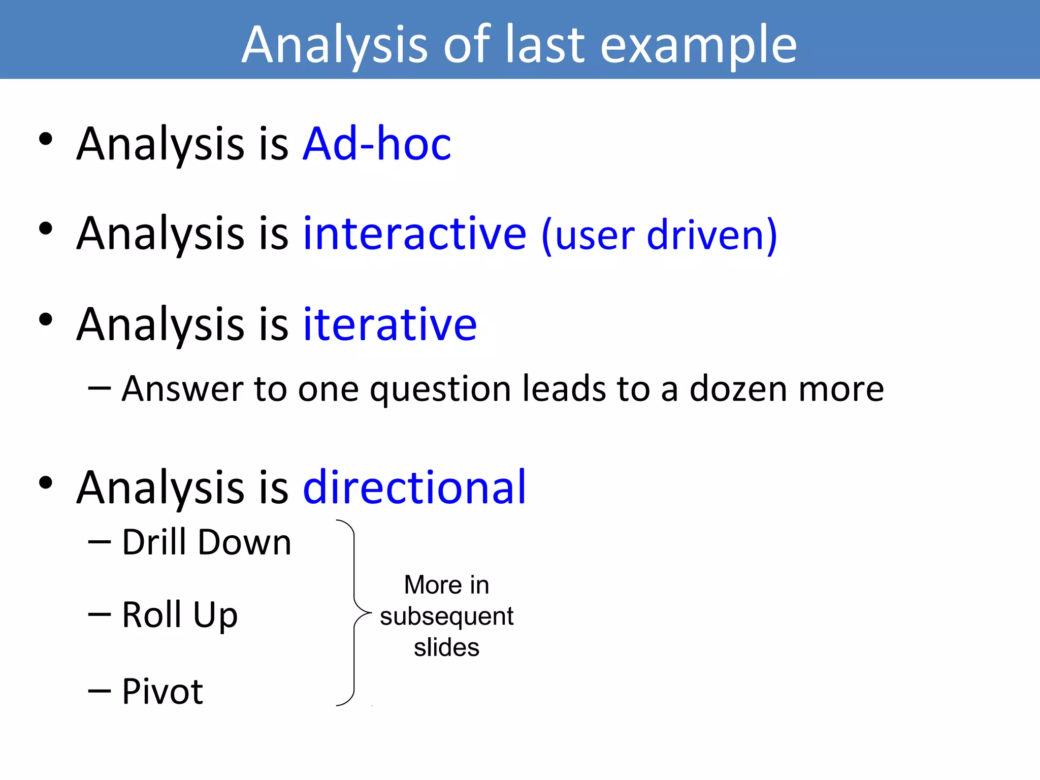 Analysis of last example
• Analysis is Ad-hoc
• Analysis is interactive (user driven)
• Analysis is iterative
– Answer to one question leads to a dozen more
• Analysis is directional
– Drill Down
– Roll Up
– Pivot
4
More in
subsequent
slides
 