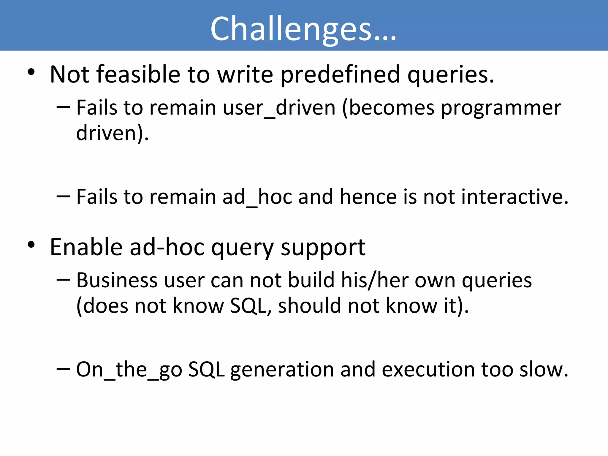 Challenges…
• Not feasible to write predefined queries.
– Fails to remain user_driven (becomes programmer
driven).
– Fails to remain ad_hoc and hence is not interactive.
• Enable ad-hoc query support
– Business user can not build his/her own queries
(does not know SQL, should not know it).
– On_the_go SQL generation and execution too slow.
5
 