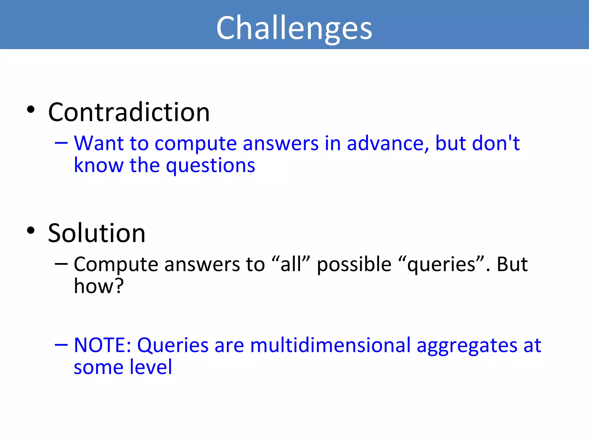 Challenges
• Contradiction
– Want to compute answers in advance, but don't
know the questions
• Solution
– Compute answers to “all” possible “queries”. But
how?
– NOTE: Queries are multidimensional aggregates at
some level
6
 