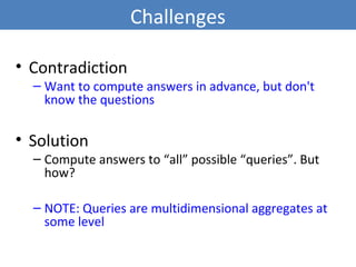Challenges
• Contradiction
– Want to compute answers in advance, but don't
know the questions
• Solution
– Compute answers to “all” possible “queries”. But
how?
– NOTE: Queries are multidimensional aggregates at
some level
6
 