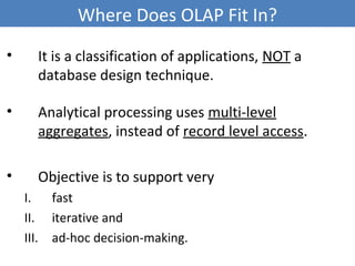 Where Does OLAP Fit In?
• It is a classification of applications, NOT a
database design technique.
• Analytical processing uses multi-level
aggregates, instead of record level access.
• Objective is to support very
I. fast
II. iterative and
III. ad-hoc decision-making.
8
 