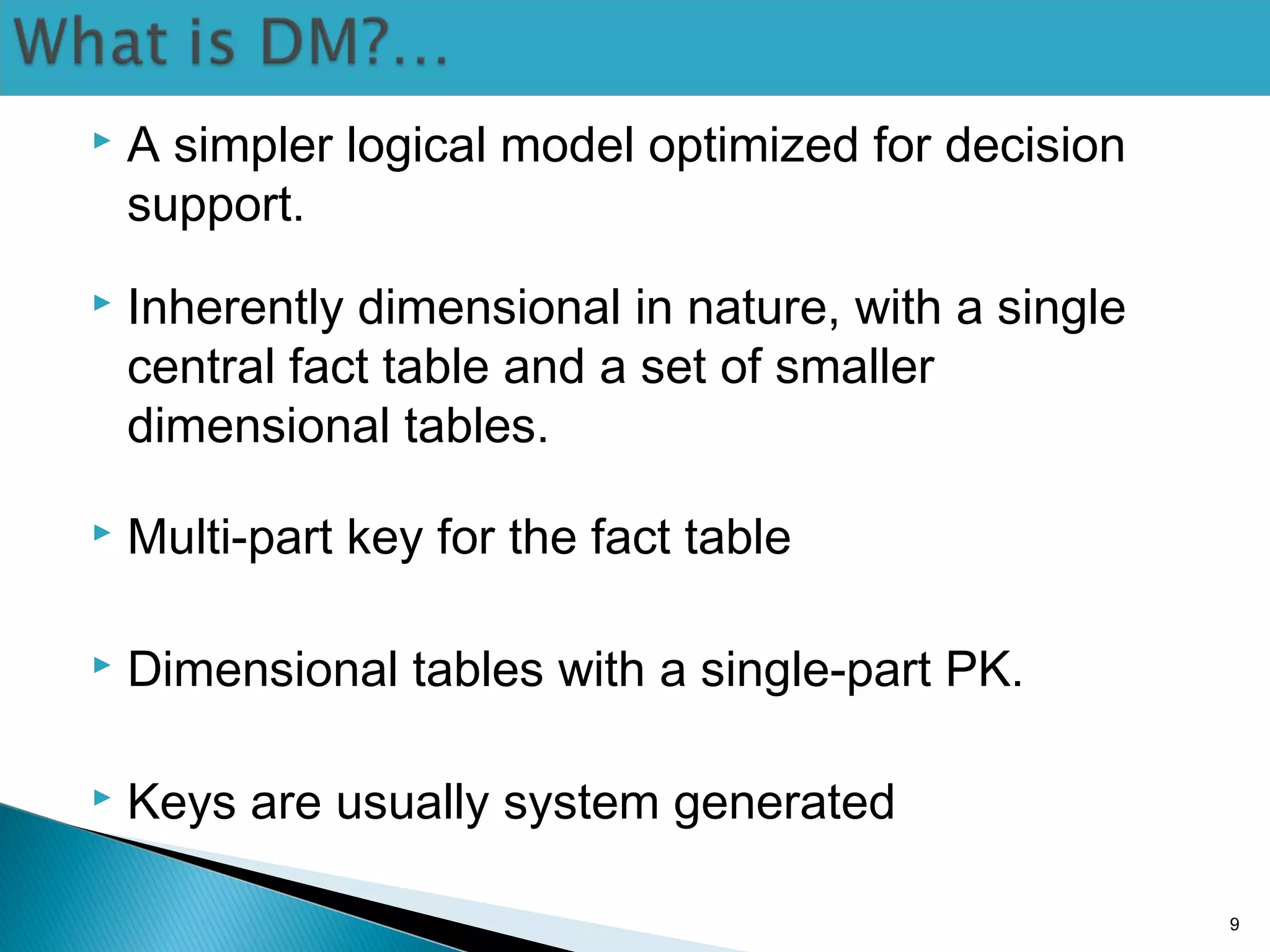  A simpler logical model optimized for decision
support.
 Inherently dimensional in nature, with a single
central fact table and a set of smaller
dimensional tables.
 Multi-part key for the fact table
 Dimensional tables with a single-part PK.
 Keys are usually system generated
9
 
