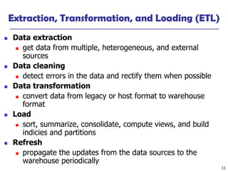 11
Extraction, Transformation, and Loading (ETL)
 Data extraction
 get data from multiple, heterogeneous, and external
sources
 Data cleaning
 detect errors in the data and rectify them when possible
 Data transformation
 convert data from legacy or host format to warehouse
format
 Load
 sort, summarize, consolidate, compute views, and build
indicies and partitions
 Refresh
 propagate the updates from the data sources to the
warehouse periodically
 