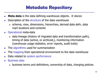 12
Metadata Repository
 Meta data is the data defining warehouse objects. It stores:
 Description of the structure of the data warehouse
 schema, view, dimensions, hierarchies, derived data defn, data
mart locations and contents
 Operational meta-data
 data lineage (history of migrated data and transformation path),
timing of data (active, or archived,), monitoring information
(warehouse usage statistics, error reports, audit trails)
 The algorithms used for summarization
 The mapping from operational environment to the data warehouse
 Data related to system performance
 Business data
 business terms and definitions, ownership of data, charging policies
 
