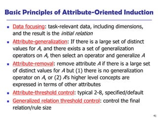 41
Basic Principles of Attribute-Oriented Induction
 Data focusing: task-relevant data, including dimensions,
and the result is the initial relation
 Attribute-generalization: If there is a large set of distinct
values for A, and there exists a set of generalization
operators on A, then select an operator and generalize A
 Attribute-removal: remove attribute A if there is a large set
of distinct values for A but (1) there is no generalization
operator on A, or (2) A’s higher level concepts are
expressed in terms of other attributes
 Attribute-threshold control: typical 2-8, specified/default
 Generalized relation threshold control: control the final
relation/rule size
 