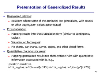43
Presentation of Generalized Results
 Generalized relation:
 Relations where some of the attributes are generalized, with counts
or other aggregation values accumulated.
 Cross tabulation:
 Mapping results into cross tabulation form (similar to contingency
tables).
 Visualization techniques:
 Pie charts, bar charts, curves, cubes, and other visual forms.
 Quantitative characteristic rules:
 Mapping generalized result into characteristic rules with quantitative
information associated with it, e.g.,
.
%]
47
:
[
"
"
)
(
_
%]
53
:
[
"
"
)
(
_
)
(
)
(
t
foreign
x
region
birth
t
Canada
x
region
birth
x
male
x
grad





 