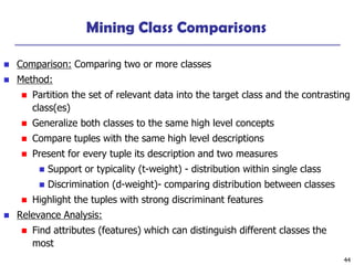 44
Mining Class Comparisons
 Comparison: Comparing two or more classes
 Method:
 Partition the set of relevant data into the target class and the contrasting
class(es)
 Generalize both classes to the same high level concepts
 Compare tuples with the same high level descriptions
 Present for every tuple its description and two measures
 Support or typicality (t-weight) - distribution within single class
 Discrimination (d-weight)- comparing distribution between classes
 Highlight the tuples with strong discriminant features
 Relevance Analysis:
 Find attributes (features) which can distinguish different classes the
most
 