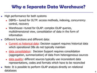 8
Why a Separate Data Warehouse?
 High performance for both systems
 DBMS— tuned for OLTP: access methods, indexing, concurrency
control, recovery
 Warehouse—tuned for OLAP: complex OLAP queries,
multidimensional view, consolidation of data in the form of
information
 Different functions and different data:
 Current vs historical data: Decision support requires historical data
which operational DBs do not typically maintain
 data consolidation: Decision Support requires consolidation
(aggregation, summarization) of data from heterogeneous sources
 data quality: different sources typically use inconsistent data
representations, codes and formats which have to be reconciled
 Note: It is possible to perform OLAP analysis directly on relational
databases
 