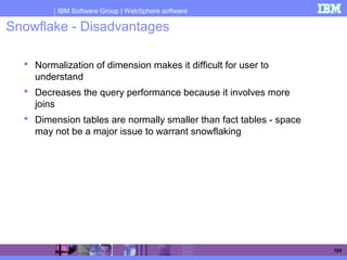 IBM Software Group | WebSphere software
105
Snowflake - Disadvantages
 Normalization of dimension makes it difficult for user to
understand
 Decreases the query performance because it involves more
joins
 Dimension tables are normally smaller than fact tables - space
may not be a major issue to warrant snowflaking
 