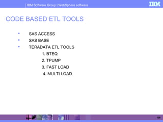 IBM Software Group | WebSphere software
109
CODE BASED ETL TOOLS
 SAS ACCESS
 SAS BASE
 TERADATA ETL TOOLS
1. BTEQ
2. TPUMP
3. FAST LOAD
4. MULTI LOAD
 