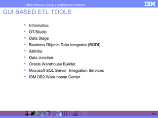 IBM Software Group | WebSphere software
110
GUI BASED ETL TOOLS
 Informatica
 DT/Studio
 Data Stage
 Business Objects Data Integrator (BODI)
 AbInitio
 Data Junction
 Oracle Warehouse Builder
 Microsoft SQL Server Integration Services
 IBM DB2 Ware house Center
 