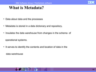 IBM Software Group | WebSphere software
127
• Data about data and the processes
• Metadata is stored in a data dictionary and repository.
• Insulates the data warehouse from changes in the schema of
operational systems.
• It serves to identify the contents and location of data in the
data warehouse
What is Metadata?
 