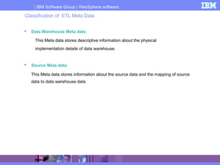 IBM Software Group | WebSphere software
 Data Warehouse Meta data
This Meta data stores descriptive information about the physical
implementation details of data warehouse.
 Source Meta data
This Meta data stores information about the source data and the mapping of source
data to data warehouse data
Classification of ETL Meta Data
 