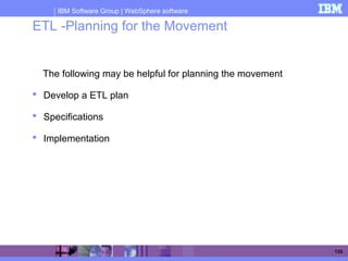 IBM Software Group | WebSphere software
135
ETL -Planning for the Movement
The following may be helpful for planning the movement
 Develop a ETL plan
 Specifications
 Implementation
 