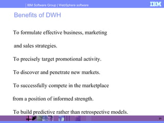 IBM Software Group | WebSphere software
31
Benefits of DWH
To formulate effective business, marketing
and sales strategies.
To precisely target promotional activity.
To discover and penetrate new markets.
To successfully compete in the marketplace
from a position of informed strength.
To build predictive rather than retrospective models.
 