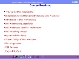 IBM Software Group | WebSphere software
4
Course Roadmap
• Why we use Data warehousing
• Difference between Operational System and Data Warehouse
• Introduction to Data warehousing
• Data Warehousing Approaches
• Data Warehouse Technical Architecture
• Data Modelling concepts
• Operational Data Store
• Schema Design of Data warehouse
• Data Acquisation
• ETL Products
• Project Life Cycle
 