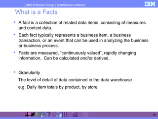 IBM Software Group | WebSphere software
49
What is a Facts
 A fact is a collection of related data items, consisting of measures
and context data.
 Each fact typically represents a business item, a business
transaction, or an event that can be used in analyzing the business
or business process.
 Facts are measured, “continuously valued”, rapidly changing
information. Can be calculated and/or derived.
 Granularity
The level of detail of data contained in the data warehouse
e.g. Daily item totals by product, by store
 
